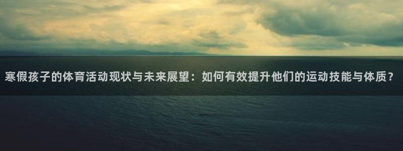 寒假孩子的体育活动现状与未来展望：如何有效提升他们的运动技能与体质？