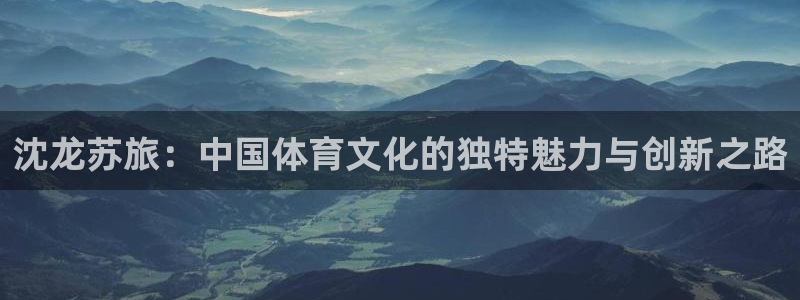 沈龙苏旅：中国体育文化的独特魅力与创新之路
